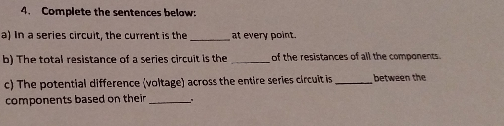 Complete the sentences below: 
a) In a series circuit, the current is the _at every point. 
b) The total resistance of a series circuit is the _of the resistances of all the components. 
c) The potential difference (voltage) across the entire series circuit is _between the 
components based on their _.