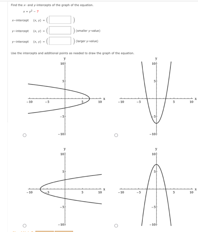 Find the x - and y-intercepts of the graph of the equation.
x=y^2-7
x-intercept (x,y)=(□ )
y-intercept (x,y)=(□ ) (smaller y -value) 
y-intercept (x,y)=(□ ) (larger y -value) 
Use the intercepts and additional points as needed to draw the graph of the equation
x

x