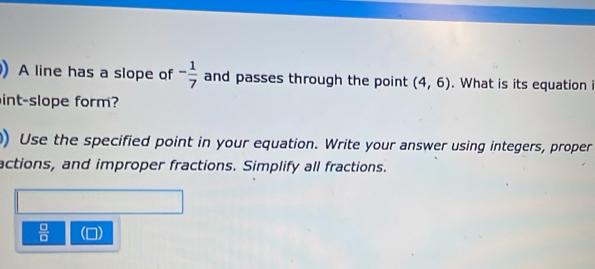 A line has a slope of - 1/7  and passes through the point (4,6). What is its equation i 
int-slope form? 
) Use the specified point in your equation. Write your answer using integers, proper 
actions, and improper fractions. Simplify all fractions.
 □ /□  