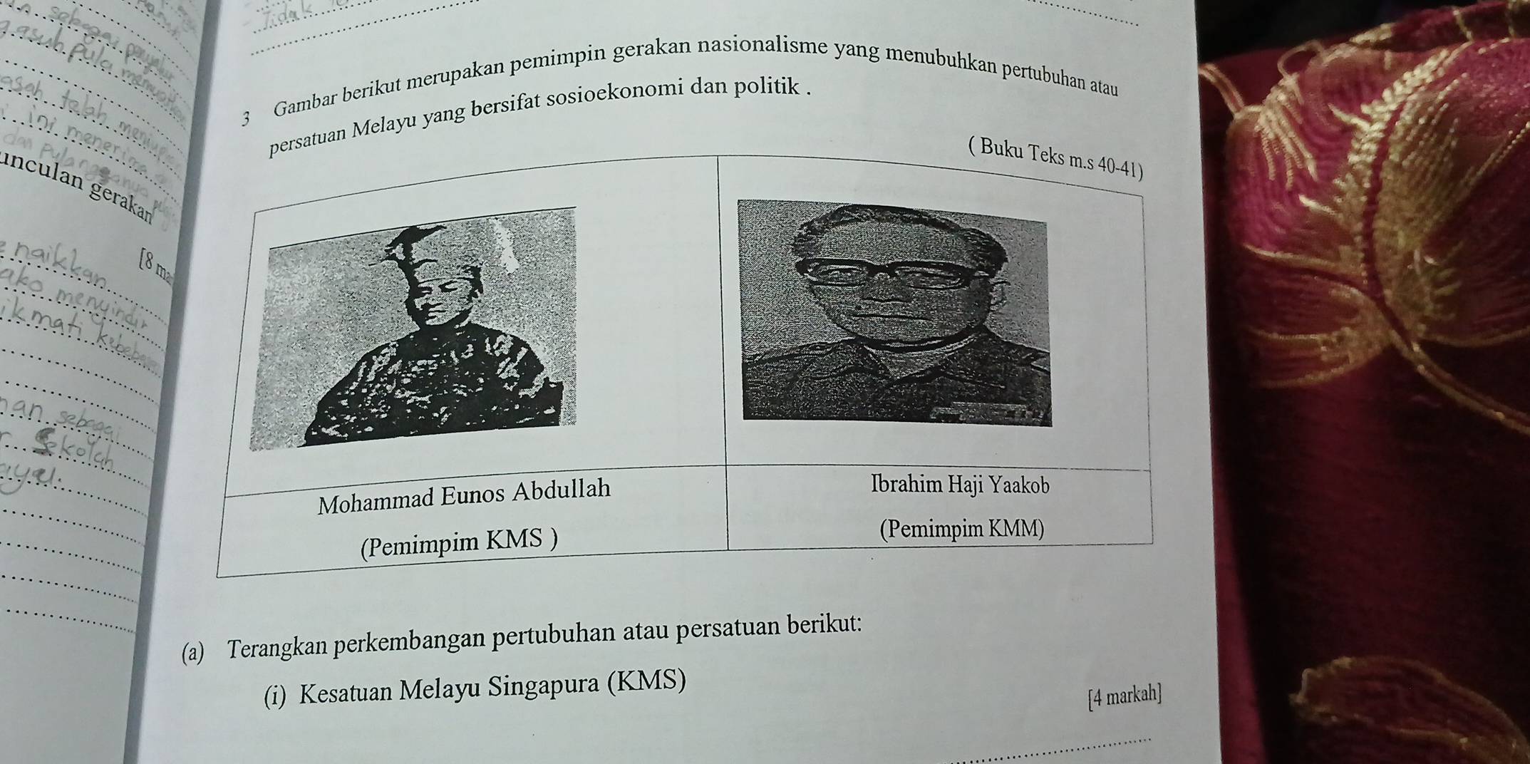 Gambar berikut merupakan pemimpin gerakan nasionalisme yang menubuhkan pertubuhan atau 
_ 
persatuan Melayu yang bersifat sosioekonomi dan politik . 
( Buku Teks m.s 40-41) 
inculan gerakaı 
_ 
_[ 8 m
_ 
_ 
_ 
_ 
_ 
_ 
Mohammad Eunos Abdullah 
Ibrahim Haji Yaakob 
_ 
_ 
(Pemimpim KMS ) 
(Pemimpim KMM) 
_ 
_ 
(a) Terangkan perkembangan pertubuhan atau persatuan berikut: 
(i) Kesatuan Melayu Singapura (KMS) 
[4 markah] 
_