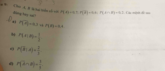 9: Cho A, B là hai biến cố với P(A)=0.7; P(overline B)=0.6; P(A∩ B)=0.2. Các mệnh đề sau
đúng hay sai?
a) P(overline A)=0,3 và P(B)=0,4.
b) P(A|B)= 1/2 .
c) P(overline B|A)= 2/3 .
d) P(overline A∩ B)= 3/5 .