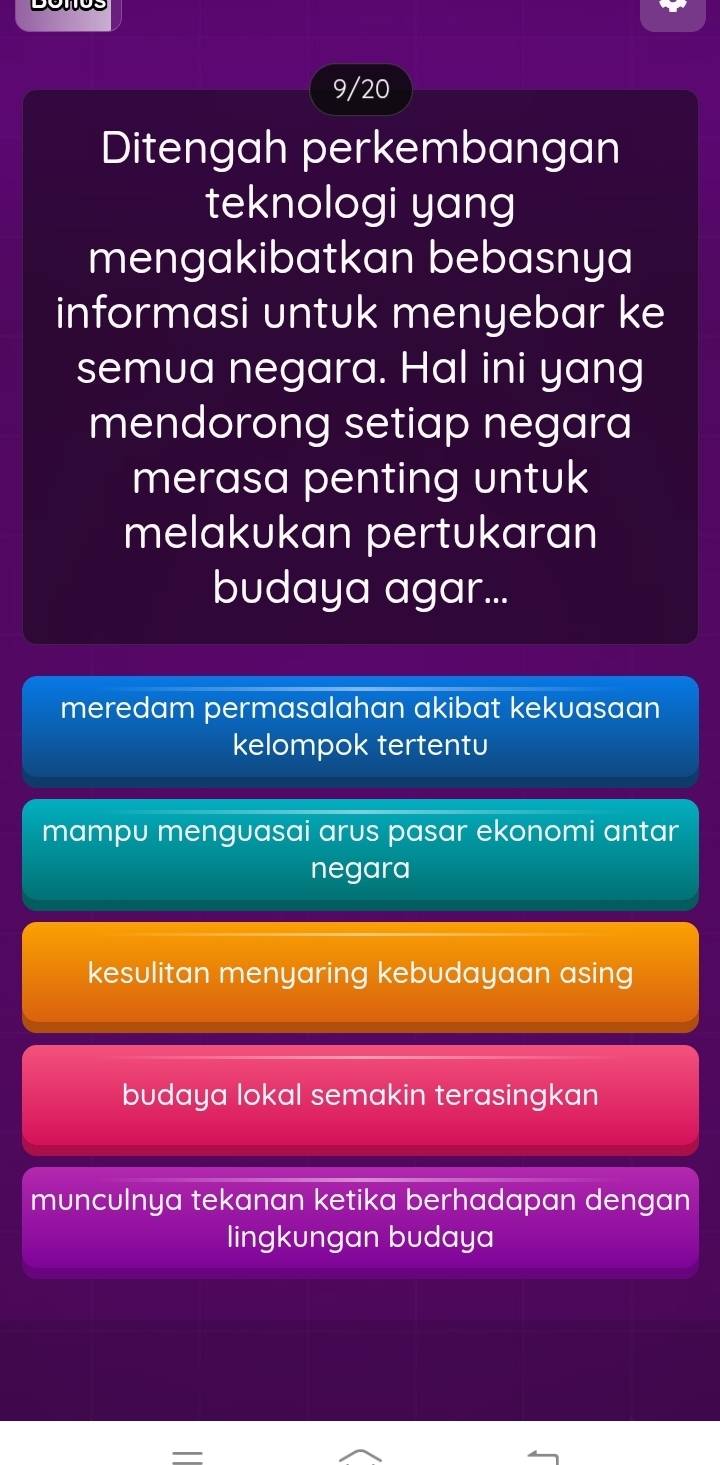 9/20
Ditengah perkembangan
teknologi yang
mengakibatkan bebasnya
informasi untuk menyebar ke
semua negara. Hal ini yang
mendorong setiap negara
merasa penting untuk
melakukan pertukaran
budaya agar...
meredam permasalahan akibat kekuasaan
kelompok tertentu
mampu menguasai arus pasar ekonomi antar
negara
kesulitan menyaring kebudayaan asing
budaya lokal semakin terasingkan
munculnya tekanan ketika berhadapan dengan
lingkungan budaya