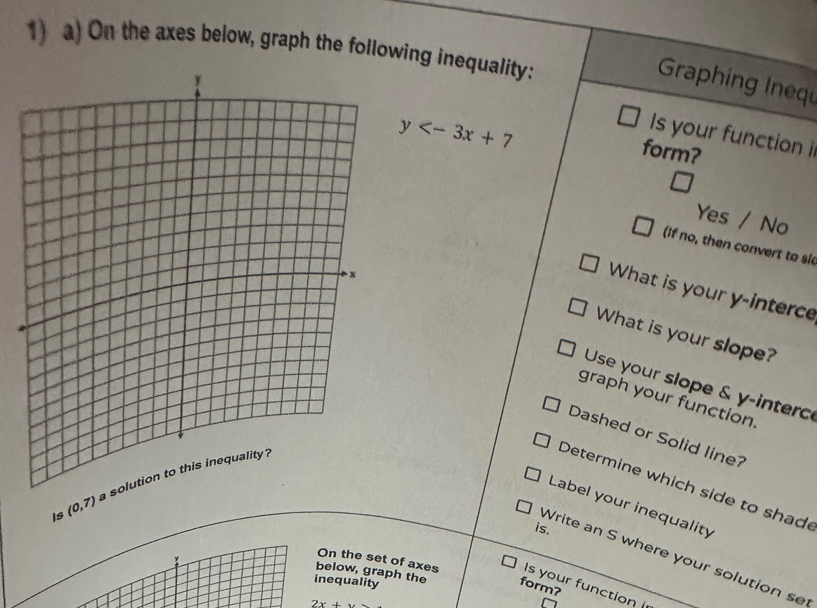 On the axes below, graph the following inequality: 
Graphing Inequ
y
Is your function i 
form? 
Yes / No 
if no, then convert to sl 
What is your y -interce 
What is your slope? 
Use your slope & y -interce 
graph your function. 
Dashed or Solid line? 
Is (0,7) a 
Determine which side to shade 
Label your inequality 
is. 
Write an S where your solution s 
On the set of axes 
below, graph the 
inequality 
Is your function 
form?
2x+