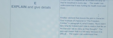 hể coumed a hể nwed he wry t 
E that he breathed in every day. The reader can 
EXPLAIN and give details more. understand that! It was hurting his health more and 
Another element that moves the plot is character 
One example of character in ''The Freedom 
Frontier''' is paragraph 6, which states, ''But it clidn't 
take long for Edward and Julis to realize that life on 
the trail was not as easy as they thought." The 
passage shows that it is not easy because it is 
difficult . The reader can understand that .