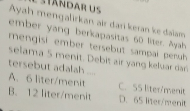 Eständar us
Ayah mengalirkan air dari keran ke dalam
ember yang berkapasitas 60 liter. Ayah
mengisi ember tersebut sampai penuh 
selama 5 menit. Debit air yang keluar dari
tersebut adalah ....
A. 6 liter /menit C. 55 liter /menit
B. 12 liter /menit D. 65 liter /menit