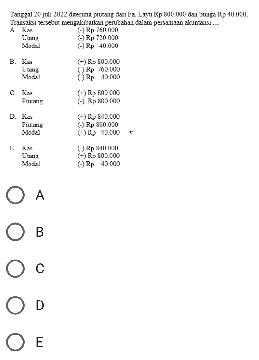 Tanggal 20 juli 2022 diterima piutang dari Fa, Layu Rp 800.000 dan bunga Rp 40.000,
Transaksi tersebut mengakibatkan perubahan dalam persamaan akuntansi ....
A. Kas (-) Rp 760.000
Utang (-) Rp 720.000
Modal (-) Rp 40.000
B. Kas (+) Rp 800.000
Utang (-) Rp 760.000
Modal (-) Rp 40.000
C. Kas (+) Rp 800.000
Piutang (-) Rp 800.000
D. Kas (+) Rp 840.000
Piutang (-) Rp 800.000
Modal (+) Rp 40.000 v
E. Kas (-) Rp 840.000
Utang (+) Rp 800.000
Modal (-) Rp 40.000
A
B
C
D
E
