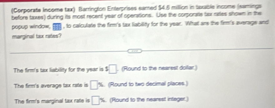 (Corporate income tax) Barringion Enterprises eamed $4.8 million in faxable income (leamings
before taxes) during its most recent year of operations. Use the corporate tax rates srown in the
popup window, , to calculate the firm's tax liability for the year. What are the firm's average and
marginal tax rates?
The firm's tax liabillity for the year is $□. (Round to the nearest dolliar.)
The firm's average tax rate is □ % (Round to two decimal places.)
The firm's marginal tax rate is □ %. (Round to the nearest integer.)