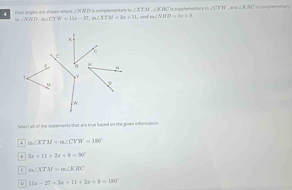 Four angles are shown where ∠ NHD is complementary to ∠ XT M , ∠ KRC is supplementary to ∠ CYW , and ∠ KRC is complementary
to ∠ NHD. m∠ CYW=11x-27, m∠ XTM=3x+11 , and m∠ NHD=2x+9. 
Select all of the statements that are true based on the given information.
A m∠ XTM+m∠ CYW=180°
B 3x+11+2x+9=90°
C m∠ XTM=m∠ KRC
D 11x-27+3x+11+2x+9=180°