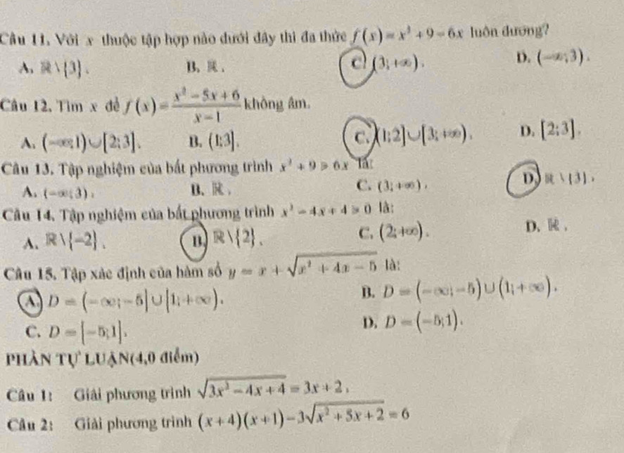 Cầu 11. Với x thuộc tập hợp nào dưới đây thì đa thức f(x)=x^3+9-6x luôn đương?
A. Rvee  3. B. . c (3,+∈fty ).
D. (-∈fty ,3). 
Câu 12. Tìm x đề f(x)= (x^2-5x+6)/x-1  không âm.
A. (-∈fty ,1)∪ [2;3]. B. (1:3]. C. (1;2]∪ [3;+∈fty ). D. [2;3]. 
Câu 13. Tập nghiệm của bắt phương trình x^2+9>6x at
A. (-∈fty ;3),
B. R C. (3;+∈fty ),
D R:(3). 
Câu 14. Tập nghiệm của bất phương trình x^2-4x+4>0 là:
A. Rvee  -2. B. R| 2.
C. (2;+∈fty ). D、 R,
Câu 15. Tập xác định của hàm số y=x+sqrt(x^2+4x-5) là:
a D=(-∈fty ;-5]∪ [1;+∈fty ).
B. D=(-∈fty ;-5)∪ (1;+∈fty ).
C. D=[-5,1].
D. D=(-5;1). 
phần Tự luận(4,0 điểm)
Câu 1: Giải phương trình sqrt(3x^2-4x+4)=3x+2, 
Câu 2: Giải phương trình (x+4)(x+1)-3sqrt(x^2+5x+2)=6