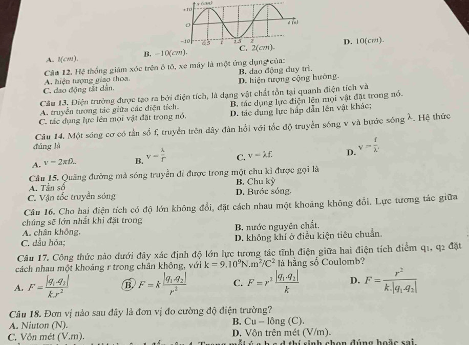 (cm)
A. l(cm). B. -10(cm).D. 10(cm).
Câu 12. Hệ thống giảm xóc trên ô tô, xe máy là một ứng dụng của:
A. hiện tượng giao thoa. B. dao động duy trì.
C. dao động tắt dần. D. hiện tượng cộng hưởng.
Câu 13. Điện trường được tạo ra bởi điện tích, là dạng vật chất tồn tại quanh điện tích và
A. truyền tương tác giữa các điện tích. B. tác dụng lực điện lên mọi vật đặt trong nó.
C. tác dụng lực lên mọi vật đặt trong nó. D. tác dụng lực hấp dẫn lên vật khác;
Câu 14. Một sóng cơ có tần số f, truyền trên dây đàn hồi với tốc độ truyền sóng v và bước sóng λ. Hệ thức
đúng là v= f/lambda  .
A. v=2π flambda .
B. v= lambda /f 
C. v=lambda f.
D.
Câu 15. Quãng đường mả sóng truyền đi được trong một chu kì được gọi là
A. Tần số B. Chu kỳ
C. Vận tốc truyền sóng D. Bước sóng.
Câu 16. Cho hai điện tích có độ lớn không đổi, đặt cách nhau một khoảng không đổi. Lực tương tác giữa
chúng sẽ lớn nhất khi đặt trong
A. chân không. B. nước nguyên chất.
C. dầu hỏa; D. không khí ở điều kiện tiêu chuẩn.
Câu 17. Công thức nào dưới đây xác định độ lớn lực tương tác tĩnh điện giữa hai điện tích điểm q1, q_2 đặt
cách nhau một khoảng r trong chân không, với k=9.10^9N.m^2/C^2 là hằng số Coulomb?
A. F=frac |q_1· q_2|k.r^2 B F=kfrac |q_1.q_2|r^2 C. F=r^2frac |q_1.q_2|k D. F=frac r^2k.|q_1.q_2|
Câu 18. Đơn vị nào sau đây là đơn vị đo cường độ điện trường?
A. Niuton (N).
B. Cu-l0ng(C).
C. Vôn mét (V.m). D. Vôn trên mét (V/m).
h  c  d  thí sinh chọn đúng hoặc sai