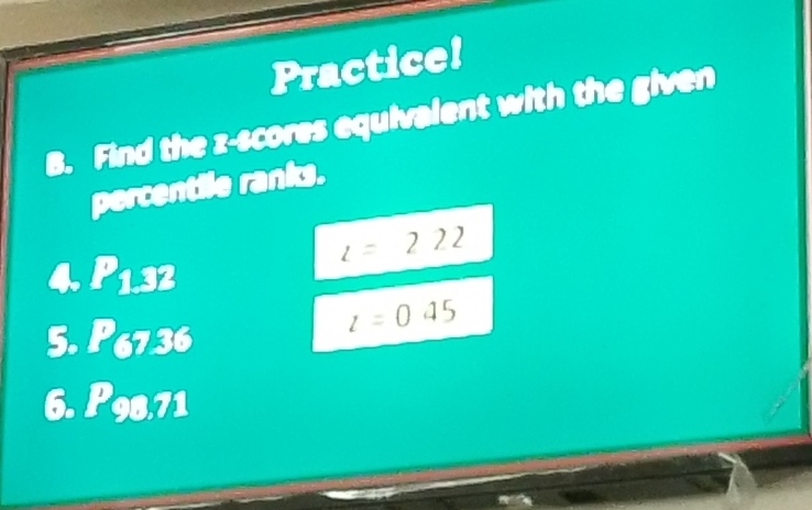 Practice! 
B. Find the z-scores equivalent with the given 
percentile ranks. 
4 P_1.32
l=222
5. P_67,36
l=045
6. P_98,71