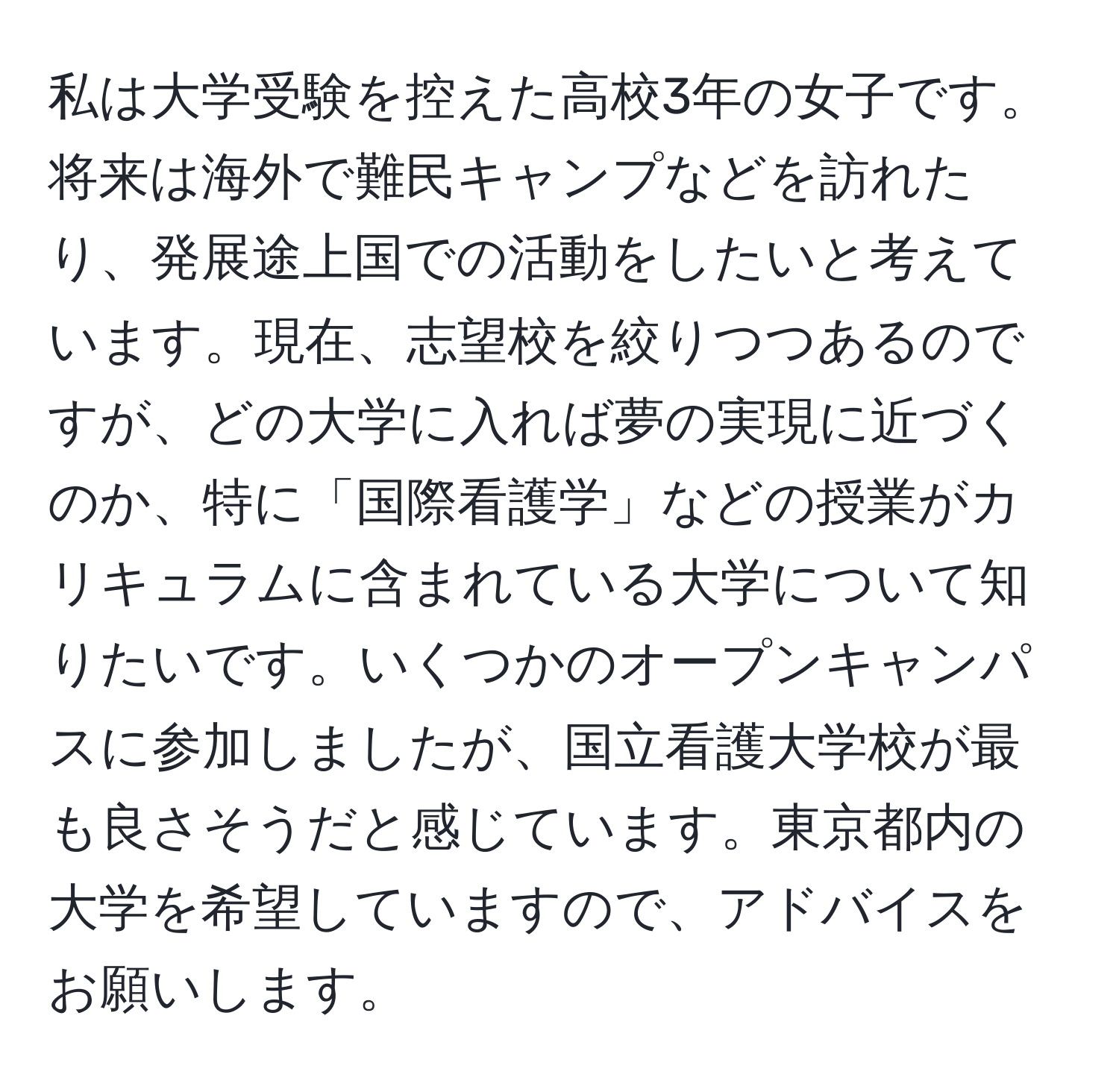 私は大学受験を控えた高校3年の女子です。将来は海外で難民キャンプなどを訪れたり、発展途上国での活動をしたいと考えています。現在、志望校を絞りつつあるのですが、どの大学に入れば夢の実現に近づくのか、特に「国際看護学」などの授業がカリキュラムに含まれている大学について知りたいです。いくつかのオープンキャンパスに参加しましたが、国立看護大学校が最も良さそうだと感じています。東京都内の大学を希望していますので、アドバイスをお願いします。