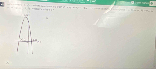 DZION TINORD .
13 In the standard (x,y) coordinate plane below, the graph of the equation y=-2(x+1)^2+8 Intersects the gaxs at poines (-3,0) (a,0)
vertex at point (-1,8). What is the value of a ? and and has its
1
