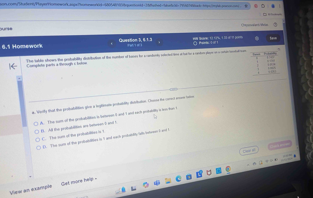 d=680548 8103&questionld=2&flushed=false&cld=7956074&back=https://mylab.pearson.com/...
All Bookmarks
ourse Chrysovalanti Melas
Question 3, 6.1.3
6.1 Homework > HW Score: 12.12%, 1.33 of 11 points Save
Part 1 of 3 O Points: 0 of 1
The table shows the probability distribution of the number of bases for a randomly selected time at bat for a random player on a certain baseball team.
Complete parts a through c below. 
a. Verify that the probabilities give a legitimate probability distribution. Choose the correct answer below.
A. The sum of the probabilities is between 0 and 1 and each probability is less than 1.
B. All the probabilities are between 0 and 1.
C. The sum of the probabilities is 1.
D. The sum of the probabilities is 1 and each probability falls between 0 and 1
Clear all Check answer
10:50 PM a
10/11/2024
View an example Get more help -