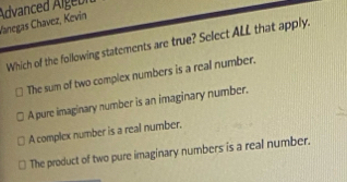 Vanegas Chavez, Kevin Advanced Algebi
Which of the following statements are true? Select ALL that apply.
The sum of two complex numbers is a real number.
A pure imaginary number is an imaginary number.
A complex number is a real number.
The product of two pure imaginary numbers is a real number.