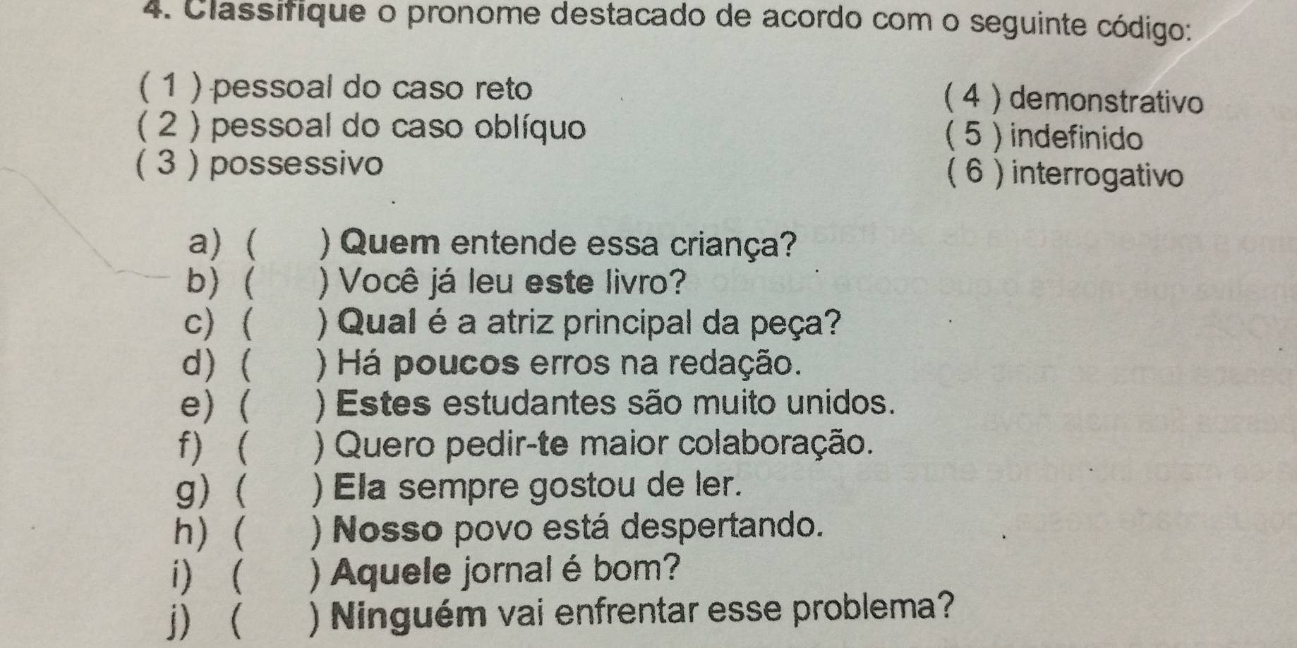 Classifique o pronome destacado de acordo com o seguinte código: 
( 1 ) pessoal do caso reto 
(4 ) demonstrativo 
( 2 ) pessoal do caso oblíquo ( 5 ) indefinido 
( 3 ) possessivo ( 6 )interrogativo 
a) ( ) Quem entende essa criança? 
b) ( ) Você já leu este livro? 
c) ( ) Qual é a atriz principal da peça? 
d) ( ) Há poucos erros na redação. 
e) ( ) Estes estudantes são muito unidos. 
f) ( ) Quero pedir-te maior colaboração. 
g) ( ) Ela sempre gostou de ler. 
h) ( ) Nosso povo está despertando. 
i) ( ) Aquele jornal ébom? 
j) ( ) Ninguém vai enfrentar esse problema?