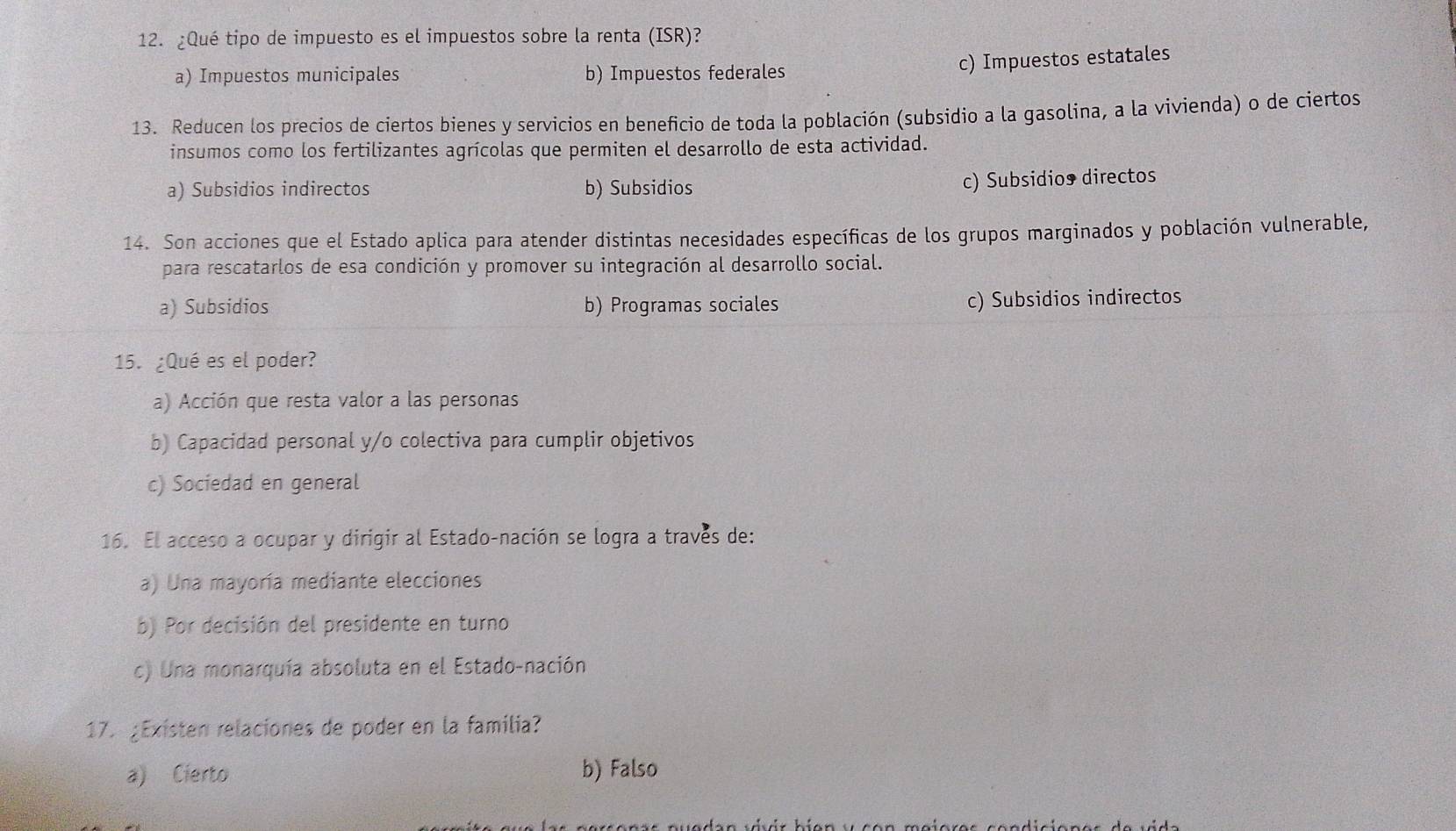 ¿Qué tipo de impuesto es el impuestos sobre la renta (ISR)?
a) Impuestos municipales b) Impuestos federales
c) Impuestos estatales
13. Reducen los precios de ciertos bienes y servicios en beneficio de toda la población (subsidio a la gasolina, a la vivienda) o de ciertos
insumos como los fertilizantes agrícolas que permiten el desarrollo de esta actividad.
a) Subsidios indirectos b) Subsidios
c) Subsidio directos
14. Son acciones que el Estado aplica para atender distintas necesidades específicas de los grupos marginados y población vulnerable,
para rescatarlos de esa condición y promover su integración al desarrollo social.
a) Subsidios b) Programas sociales c) Subsidios indirectos
15. ¿Qué es el poder?
a) Acción que resta valor a las personas
b) Capacidad personal y/o colectiva para cumplir objetivos
c) Sociedad en general
16. El acceso a ocupar y dirigir al Estado-nación se logra a través de:
a) Una mayoría mediante elecciones
b) Por decisión del presidente en turno
c) Una monarquía absoluta en el Estado-nación
17. ¿Existen relaciones de poder en la familia?
a) Cierto b) Falso