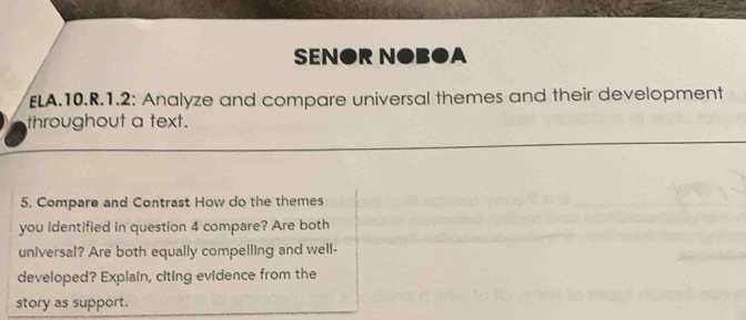 SEN●R N●B●A 
ELA.10.R.1.2: Analyze and compare universal themes and their development 
throughout a text. 
5. Compare and Contrast How do the themes 
you identified in question 4 compare? Are both 
universal? Are both equally compelling and well- 
developed? Explain, citing evidence from the 
story as support.