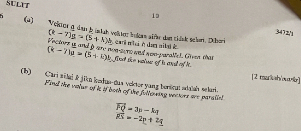 SULIT 
10 
6 (a) Vektorgdan hialah vektor bukan sifar dan tidak selari. Diberi 
3472/1
(k-7)_ a=(5+h)_ b , cari nilai h dan nilai k. 
Vectors a and bare non-zero and non-parallel. Given that
(k-7)_ a=(5+h)_ b , find the value of h and of k. 
[2 markah/marks] 
(b) Cari nilai k jika kedua-dua vektor yang berikut adalah selari. 
Find the value of k if both of the following vectors are parallel.
vector PQ=3p-kq
vector RS=-2p+2_ q