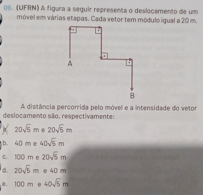 (UFRN) A figura a seguir representa o deslocamento de um
móvel em várias etapas. Cada vetor tem módulo igual a 20 m.
A distância percorrida pelo móvel e a intensidade do vetor
deslocamento são, respectivamente:
a. 20sqrt(5)m e 20sqrt(5)m
b. 40 m e 40sqrt(5)m
c. 100 m e 20sqrt(5)m
d. 20sqrt(5)m e 40 m
e. 100 m e 40sqrt(5)m