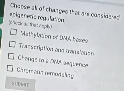 Choose all of changes that are considered
epigenetic regulation.
(check all that apply)
Methylation of DNA bases
Transcription and translation
Change to a DNA sequence
Chromatin remodeling
SUBMIT