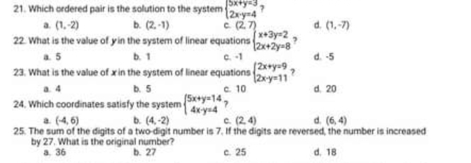 Which ordered pair is the solution to the system beginarrayl 5x+y=3 2x· y=4endarray. 7
a. (1,-2) b. (2,-1) c. (2,7) d. (1,-7)
22. What is the value of yin the system of linear equations beginarrayl x+3y=2 2x+2y=8endarray. 7
a. 5 b. 1 c. -1 d. -5
23. What is the value of x in the system of linear equations beginarrayl 2x+y=9 2x-y=11endarray. ?
a. 4 b. 5 c. 10 d. 20
24. Which coordinates satisfy the system beginarrayl 5x+y=14 4x-y=4endarray. ?
a (-4,6) b. (4,-2) c. (2,4) d. (6,4)
25. The sum of the digits of a two-digit number is 7. If the digits are reversed, the number is increased
by 27. What is the original number?
a. 36 b. 27 c. 25 d. 18