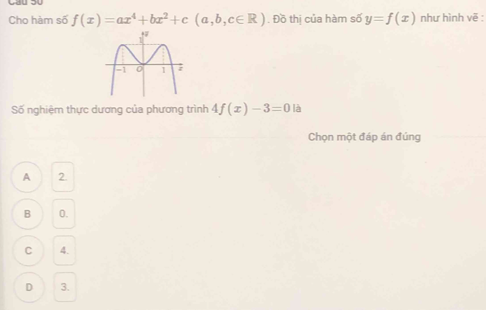 Cho hàm số f(x)=ax^4+bx^2+c(a,b,c∈ R). Đồ thị của hàm số y=f(x) như hình vẽ :
Số nghiệm thực dương của phương trình 4f(x)-3=0 là
Chọn một đáp án đúng
A 2.
B 0.
C 4.
D 3.