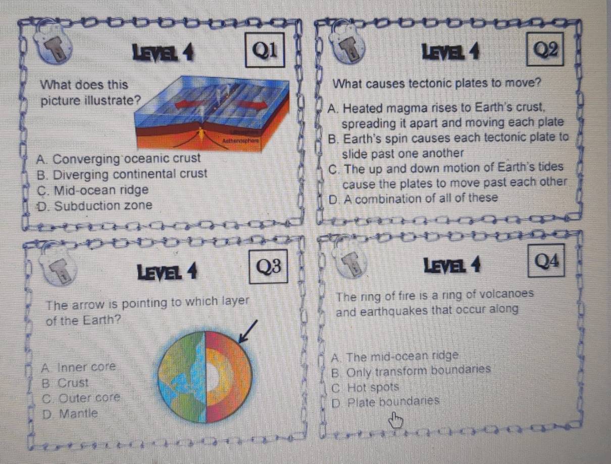 Level 4 Q1 iI Level 4 Q2
What does this What causes tectonic plates to move?
picture illustrate?
A. Heated magma rises to Earth's crust,
spreading it apart and moving each plate
Rethanaspha B. Earth's spin causes each tectonic plate to
A. Converging oceanic crust slide past one another
B. Diverging continental crust C. The up and down motion of Earth's tides
C. Mid-ocean ridge cause the plates to move past each other
:D. Subduction zone D. A combination of all of these
Level 4 Level 4 Q4
Q3
The arrow is pointing to which layer The ring of fire is a ring of volcanoes
of the Earth? and earthquakes that occur along
A. Inner core A. The mid-ocean ridge
B. Crust B. Only transform boundaries
C. Hot spots
C. Outer core
D. Mantle D. Plate boundaries