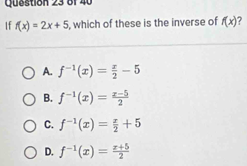 If f(x)=2x+5 , which of these is the inverse of f(x) 7
A. f^(-1)(x)= x/2 -5
B. f^(-1)(x)= (x-5)/2 
C. f^(-1)(x)= x/2 +5
D. f^(-1)(x)= (x+5)/2 