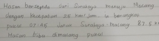 Hosan bersepeda dani Surahoya menuju Malang 
dengan Kecepatan 25 km/ Jom. ia benangkat 
purul 07:45 Jarak Surabaga malany 87. 5 K
Hasan tiba dimalang purul