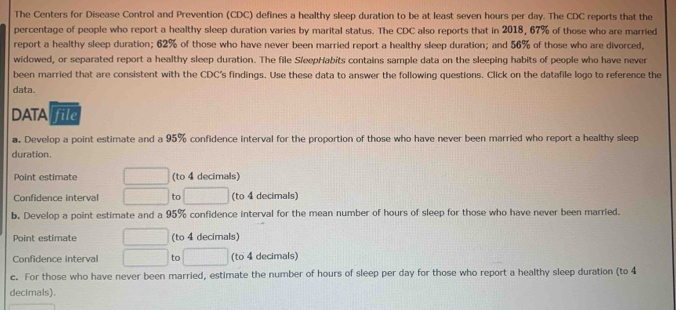 The Centers for Disease Control and Prevention (CDC) defines a healthy sleep duration to be at least seven hours per day. The CDC reports that the 
percentage of people who report a healthy sleep duration varies by marital status. The CDC also reports that in 2018, 67% of those who are married 
report a healthy sleep duration; 62% of those who have never been married report a healthy sleep duration; and 56% of those who are divorced, 
widowed, or separated report a healthy sleep duration. The file SleepHabits contains sample data on the sleeping habits of people who have never 
been married that are consistent with the CDC's findings. Use these data to answer the following questions. Click on the datafile logo to reference the 
data. 
DATA file 
a. Develop a point estimate and a 95% confidence interval for the proportion of those who have never been married who report a healthy sleep 
duration. 
Point estimate (to 4 decimals) 
Confidence interval to (to 4 decimals) 
b. Develop a point estimate and a 95% confidence interval for the mean number of hours of sleep for those who have never been married. 
Point estimate (to 4 decimals) 
Confidence interval to (to 4 decimals) 
c. For those who have never been married, estimate the number of hours of sleep per day for those who report a healthy sleep duration (to 4
decimals).