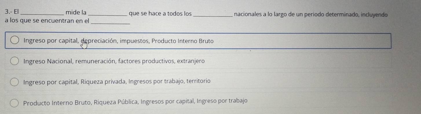 3.- El _mide la_ que se hace a todos los_ nacionales a lo largo de un periodo determinado, incluyendo
a los que se encuentran en el_
Ingreso por capital, depreciación, impuestos, Producto Interno Bruto
Ingreso Nacional, remuneración, factores productivos, extranjero
Ingreso por capital, Riqueza privada, Ingresos por trabajo, territorio
Producto Interno Bruto, Riqueza Pública, Ingresos por capital, Ingreso por trabajo