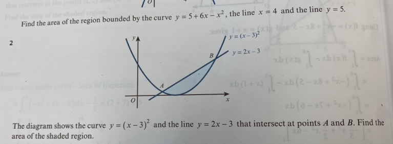 Find the area of the region bounded by the curve y=5+6x-x^2 , the line x=4 and the line y=5. 
2
y=(x-3)^2
y=2x-3
The diagram shows the curve y=(x-3)^2 and the line y=2x-3 that intersect at points A and B. Find the 
area of the shaded region.