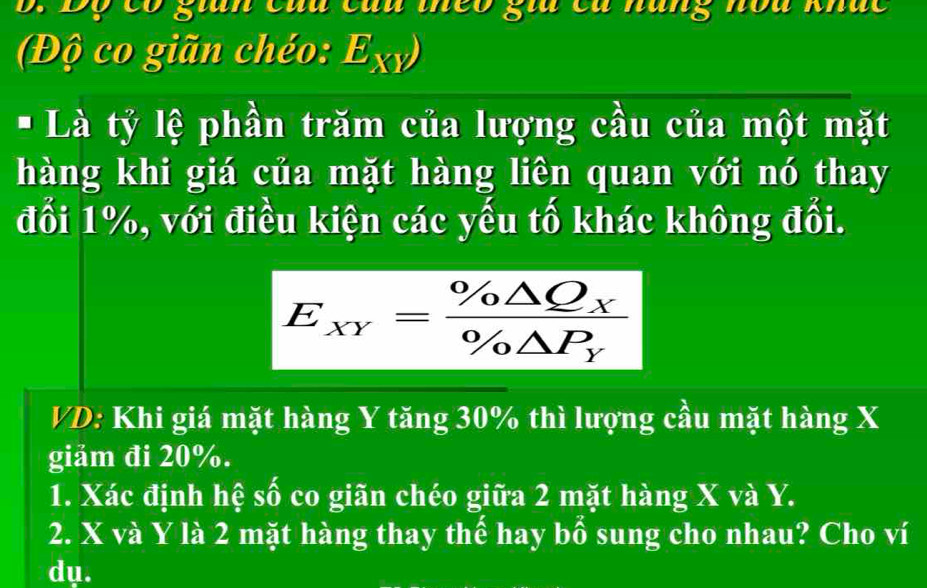 Độ có stan củu củu theo sữa ca hữn hòu khúc
(Độ co giãn chéo: E_XY)
* Là tỷ lệ phần trăm của lượng cầu của một mặt
hàng khi giá của mặt hàng liên quan với nó thay
đổi 1%, với điều kiện các yếu tố khác không đổi.
E_xY=frac % △ Q_X% △ P_Y
VD: Khi giá mặt hàng Y tăng 30% thì lượng cầu mặt hàng X
giảm đi 20%.
1. Xác định hệ số co giãn chéo giữa 2 mặt hàng X và Y.
2. X và Y là 2 mặt hàng thay thế hay bổ sung cho nhau? Cho ví
dụ.