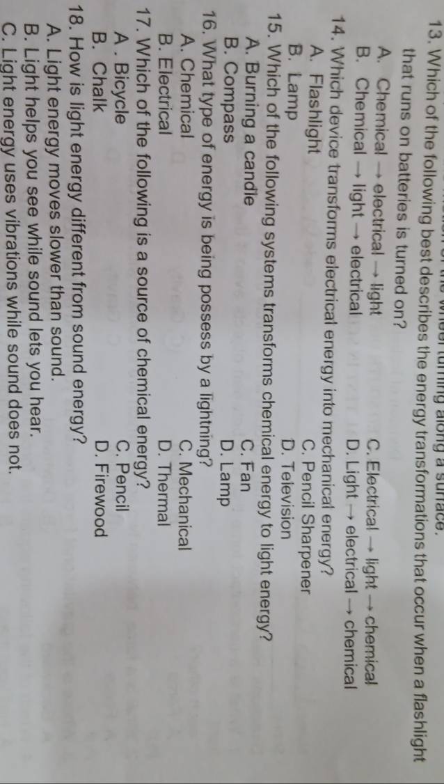 eer turing along a sunace .
13. Which of the following best describes the energy transformations that occur when a flashlight
that runs on batteries is turned on?
A. Chemical → electrical → light C. Electrical → light → chemical
B. Chemical → light → electrical D. Light → electrical → chemical
14. Which device transforms electrical energy into mechanical energy?
A. Flashlight C. Pencil Sharpener
B. Lamp D. Television
15. Which of the following systems transforms chemical energy to light energy?
A. Burning a candle C. Fan
B. Compass D. Lamp
16. What type of energy is being possess by a lightning?
A. Chemical C. Mechanical
B. Electrical D. Thermal
17. Which of the following is a source of chemical energy?
A . Bicycle C. Pencil
B. Chalk D. Firewood
18. How is light energy different from sound energy?
A. Light energy moves slower than sound.
B. Light helps you see while sound lets you hear.
C. Light energy uses vibrations while sound does not.