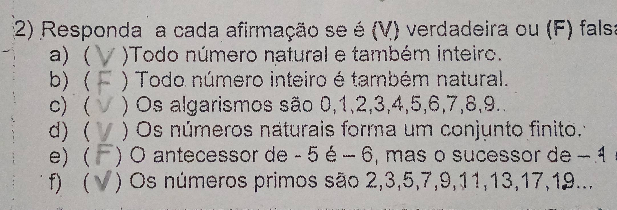 Responda a cada afirmação se é (V) verdadeira ou (F) falsa 
a) )Todo número natural e também inteiro. 
b)( ) Todo número inteiro é também natural. 
c) ) Os algarismos são 0, 1, 2, 3, 4, 5, 6, 7, 8, 9.. 
d)  ) Os números naturais forma um conjunto finito. 
e)( ) O antecessor de - 5 é − 6, mas o sucessor de −1
f)  ) Os números primos são 2, 3, 5, 7, 9, 11, 13, 17, 19...