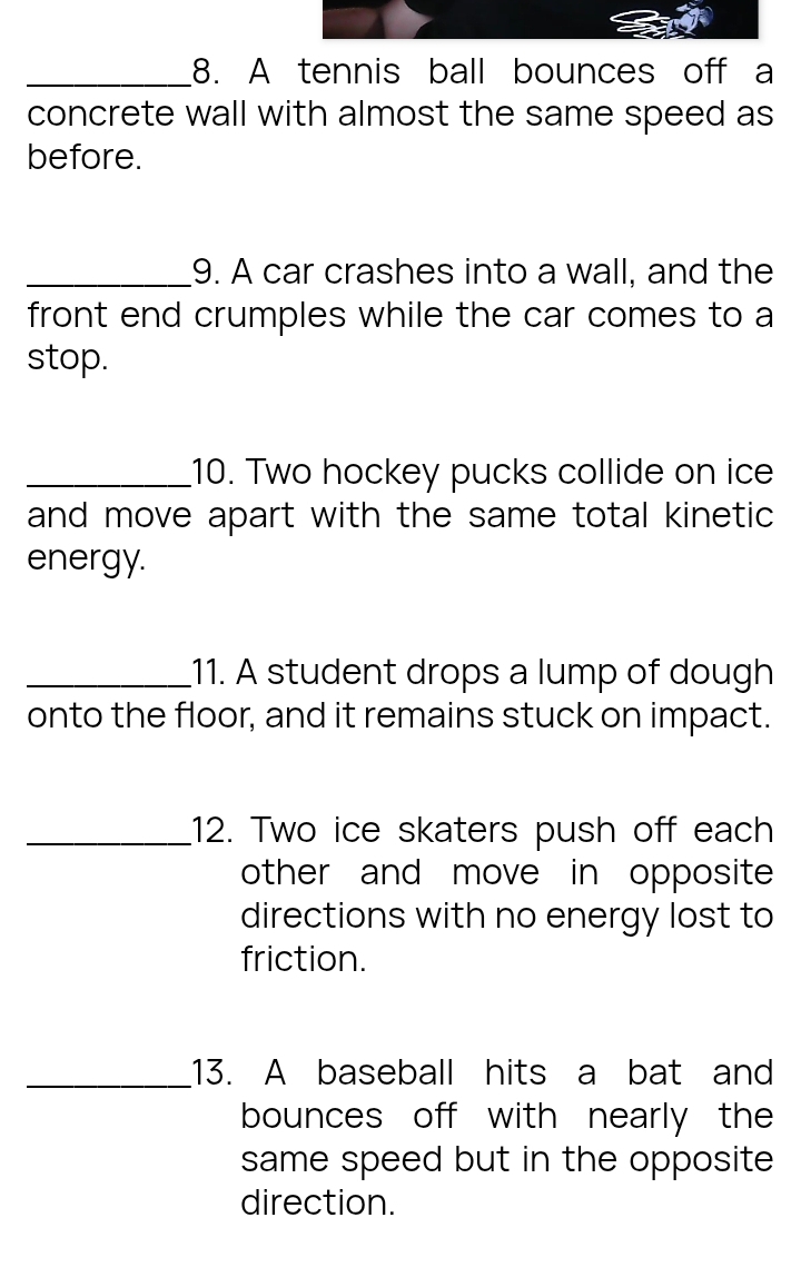 A tennis ball bounces off a 
concrete wall with almost the same speed as 
before. 
_9. A car crashes into a wall, and the 
front end crumples while the car comes to a 
stop. 
_10. Two hockey pucks collide on ice 
and move apart with the same total kinetic 
energy. 
_11. A student drops a lump of dough 
onto the floor, and it remains stuck on impact. 
_12. Two ice skaters push off each 
other and move in opposite 
directions with no energy lost to 
friction. 
_.13. A baseball hits a bat and 
bounces off with nearly the 
same speed but in the opposite 
direction.