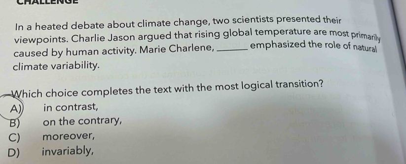 In a heated debate about climate change, two scientists presented their
viewpoints. Charlie Jason argued that rising global temperature are most primarily
caused by human activity. Marie Charlene, _emphasized the role of natural
climate variability.
Which choice completes the text with the most logical transition?
A) in contrast,
B) on the contrary,
C) moreover,
D) invariably,