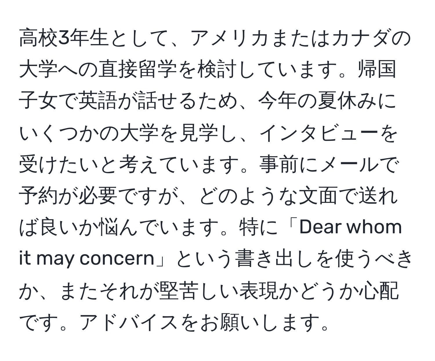 高校3年生として、アメリカまたはカナダの大学への直接留学を検討しています。帰国子女で英語が話せるため、今年の夏休みにいくつかの大学を見学し、インタビューを受けたいと考えています。事前にメールで予約が必要ですが、どのような文面で送れば良いか悩んでいます。特に「Dear whom it may concern」という書き出しを使うべきか、またそれが堅苦しい表現かどうか心配です。アドバイスをお願いします。