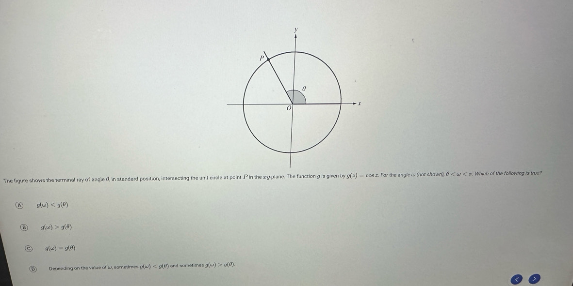 The figure shows the terminal ray of angle θ, in standard position, intersecting the unit circle at point P in the xy -plane. The function g is given by g(z)=cos z. For the angleω (not shown), θ Which of the following is true?
g(omega )
B g(omega )>g(θ )
C g(omega )=g(θ )
D Depending on the value of w, sometimes g(omega ) and sometimes g(omega )>g(θ ).