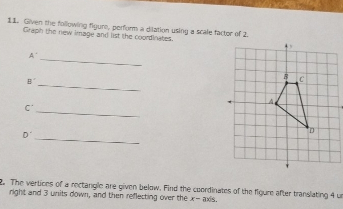 Given the following figure, perform a dilation using a scale factor of 2. 
Graph the new image and list the coordinates. 
_
A
_
B'
_
C'
_
D'
2. The vertices of a rectangle are given below. Find the coordinates of the figure after translating 4 un 
right and 3 units down, and then reflecting over the x - axis.