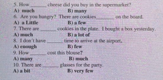 How_ cheese did you buy in the supermarket?
A) much B) many
6. Are you hungry? There are cookies_ on the board.
A) a Little B) a few
7. There are _cookies in the plate. I bought a box yesterday.
A) much B) a lot of
8. I don´t have _time to arrive at the airport.
A) enough B) few
9. How _cost this blouse?
A) many B) much
10. There are _glasses for the party.
A) a bit B) very few