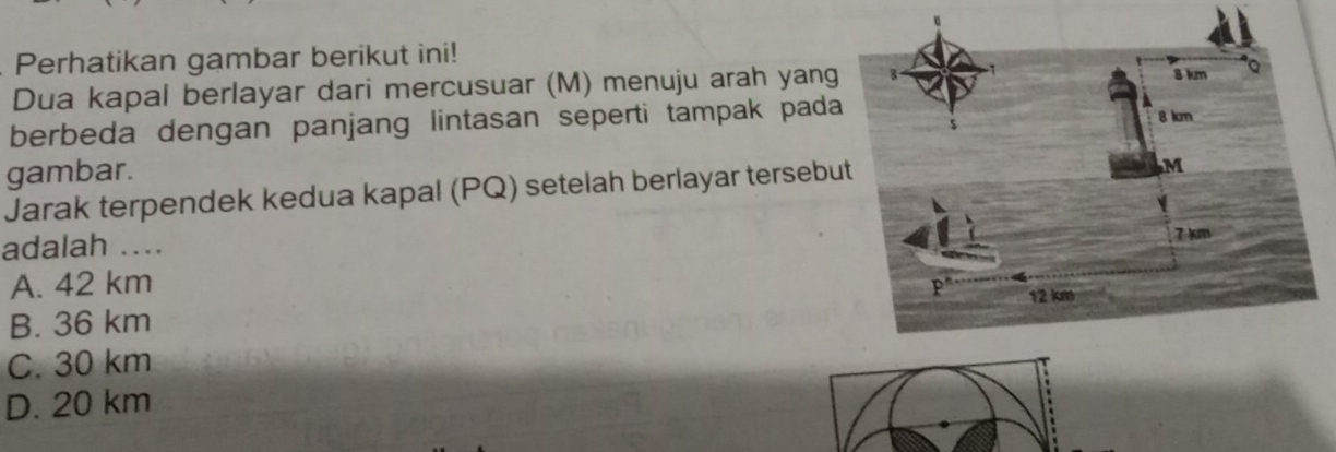 Perhatikan gambar berikut ini!
Dua kapal berlayar dari mercusuar (M) menuju arah yang
berbeda dengan panjang lintasan seperti tampak pada
gambar.
Jarak terpendek kedua kapal (PQ) setelah berlayar tersebu
adalah ....
A. 42 km
B. 36 km
C. 30 km
D. 20 km