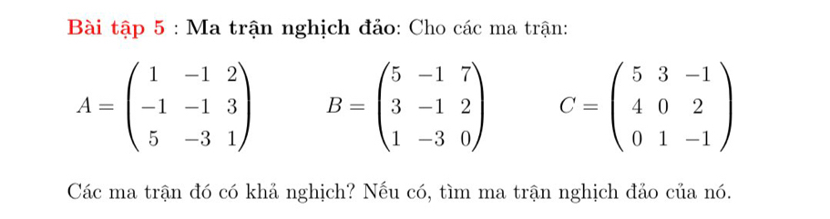 Bài tập 5 : Ma trận nghịch đảo: Cho các ma trận:
A=beginpmatrix 1&-1&2 -1&-1&3 5&-3&1endpmatrix B=beginpmatrix 5&-1&7 3&-1&2 1&-3&0endpmatrix C=beginpmatrix 5&3&-1 4&0&2 0&1&-1endpmatrix
Các ma trận đó có khả nghịch? Nếu có, tìm ma trận nghịch đảo của nó.