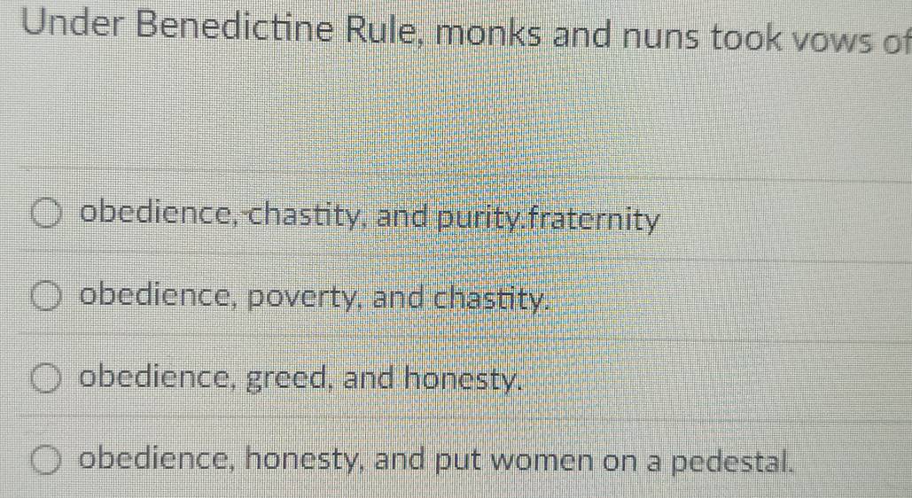 Under Benedictine Rule, monks and nuns took vows of
obedience, chastity, and purity fraternity
obedience, poverty, and chastity.
obedience, greed, and honesty.
obedience, honesty, and put women on a pedestal.