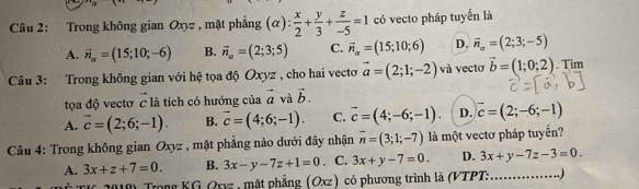 Trong không gian Oxyz , mặt phẳng (alpha ): x/2 + y/3 + z/-5 =1 có vecto pháp tuyến là
A. vector n_a=(15;10;-6) B. vector n_a=(2;3;5) C. vector n_alpha =(15;10;6) D. vector n_a=(2;3;-5)
Câu 3: Trong không gian với hệ tọa độ Oxyz , cho hai vecto vector a=(2;1;-2) và vectơ vector b=(1;0;2). Tim
tọa độ vectơ c là tích có hướng của vector a và vector b.
A. vector c=(2;6;-1). B. vector c=(4;6;-1). C. vector c=(4;-6;-1). D. vector c=(2;-6;-1)
Câu 4: Trong không gian Oxyz , mặt phẳng nào dưới đây nhận overline n=(3;1;-7) là một vectơ pháp tuyến?
A. 3x+z+7=0. B. 3x-y-7z+1=0. C. 3x+y-7=0. D. 3x+y-7z-3=0. 
2010) Trong KG Qxyz, mặt phẳng (Oxz) có phương trình là (VTPT: ……….)