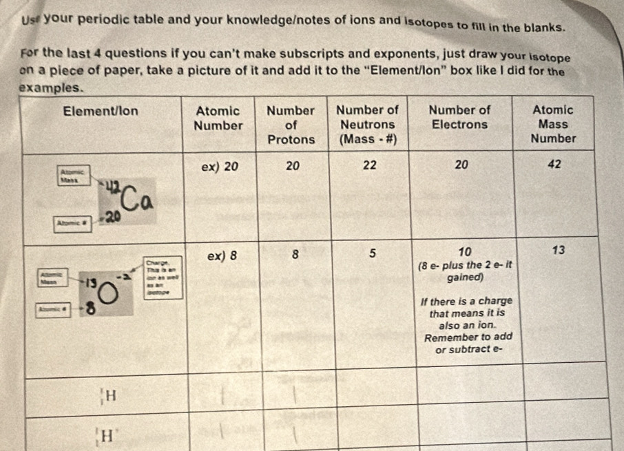 Ust your periodic table and your knowledge/notes of ions and isotopes to fill in the blanks.
For the last 4 questions if you can't make subscripts and exponents, just draw your isotope
on a piece of paper, take a picture of it and add it to the “Element/lon” box like I did for the
H