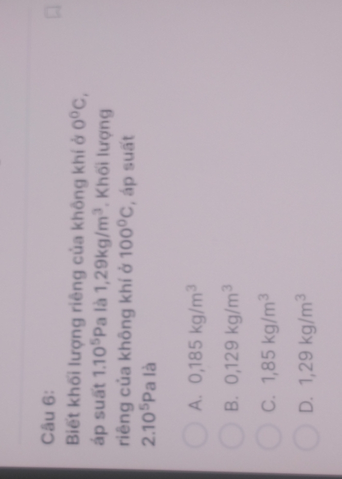Biết khối lượng riêng của không khí ở 0°C, 
áp suất 1.10^5Pa là 1,29kg/m^3. Khối lượng
riêng của không khí ở 100°C , áp suất
2.10^5P la là
A. 0,185kg/m^3
B. 0,129kg/m^3
C. 1,85kg/m^3
D. 1,29kg/m^3