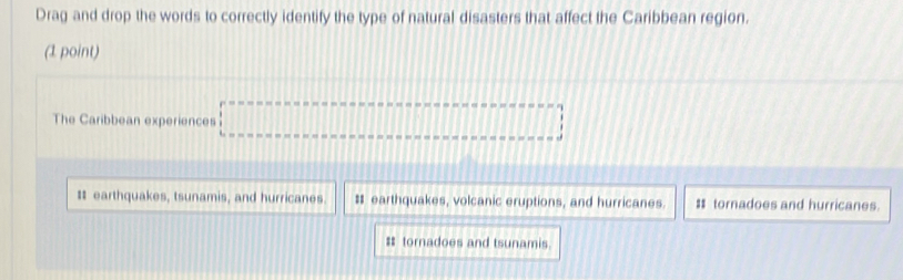 Drag and drop the words to correctly identify the type of natural disasters that affect the Caribbean region.
(1 point)
The Caribbean experiences
# earthquakes, tsunamis, and hurricanes. # earthquakes, volcanic eruptions, and hurricanes $ tornadoes and hurricanes.
$ tornadoes and tsunamis.