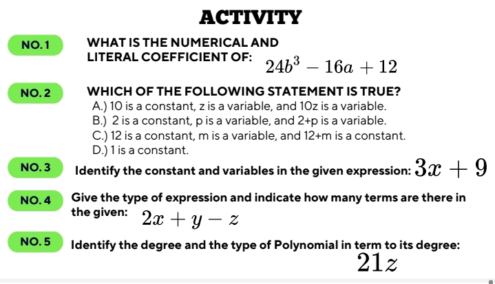 ACTIVITY
NO.1 WHAT IS THE NUMERICAL AND
LITERAL COEFFICIENT OF: 24b^3-16a+12
NO. 2 WHICH OF THE FOLLOWING STATEMENT IS TRUE?
A.) 10 is a constant, z is a variable, and 10z is a variable.
B.) 2 is a constant, p is a variable, and 2+p is a variable.
C.) 12 is a constant, m is a variable, and 12+m is a constant.
D.) 1 is a constant.
NO. 3 Identify the constant and variables in the given expression: 3x+9
NO. 4 Give the type of expression and indicate how many terms are there in
the given: 2x+y-z
NO. 5 Identify the degree and the type of Polynomial in term to its degree:
21z